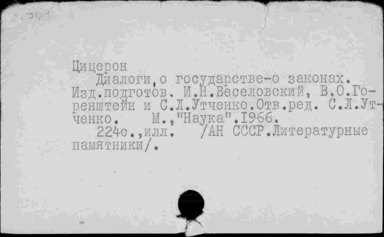 ﻿Цицерон
Диалоги,о государстве-о законах.
Изд.подготов. И.Н.Веселовский, В.О.Го-ренштейн и С.Л.Утченко.Отв.ред. С.Л.Ут ченко. М.,"Наука".1966.
224с.,илл. /АН СССР.Литературные памятники/.